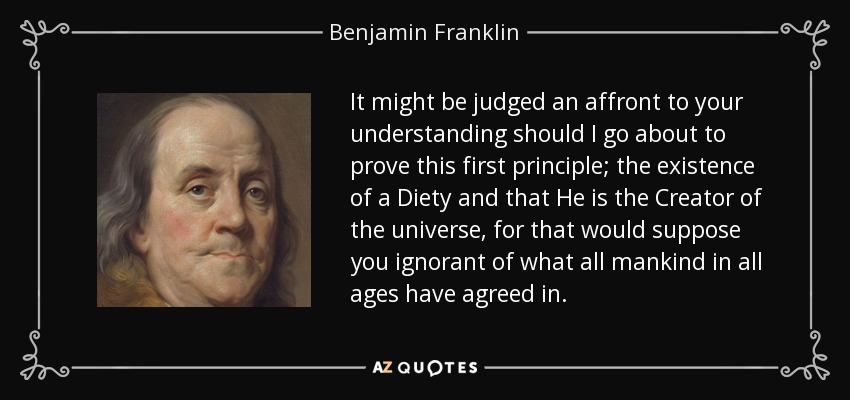 It might be judged an affront to your understanding should I go about to prove this first principle; the existence of a Diety and that He is the Creator of the universe, for that would suppose you ignorant of what all mankind in all ages have agreed in. - Benjamin Franklin