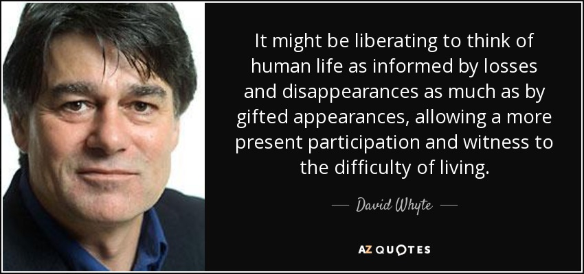 It might be liberating to think of human life as informed by losses and disappearances as much as by gifted appearances, allowing a more present participation and witness to the difficulty of living. - David Whyte