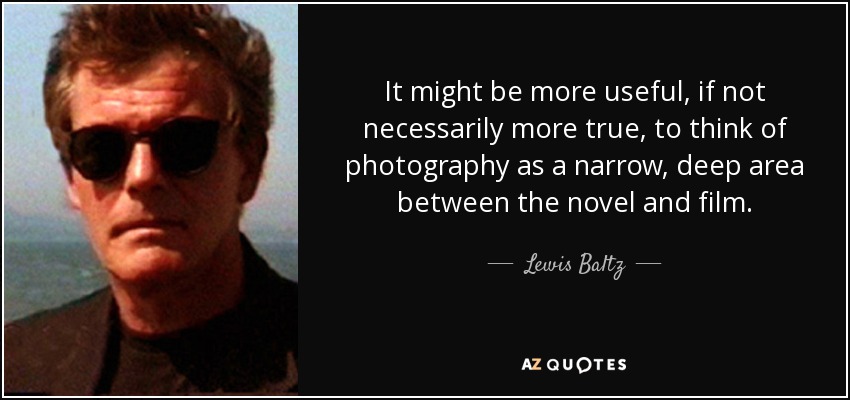 It might be more useful, if not necessarily more true, to think of photography as a narrow, deep area between the novel and film. - Lewis Baltz