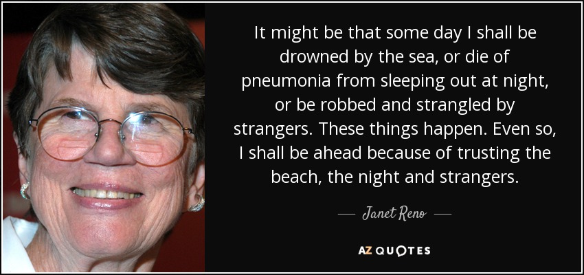 It might be that some day I shall be drowned by the sea, or die of pneumonia from sleeping out at night, or be robbed and strangled by strangers. These things happen. Even so, I shall be ahead because of trusting the beach, the night and strangers. - Janet Reno