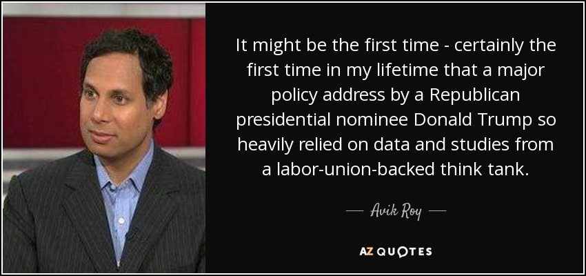 It might be the first time - certainly the first time in my lifetime that a major policy address by a Republican presidential nominee Donald Trump so heavily relied on data and studies from a labor-union-backed think tank. - Avik Roy