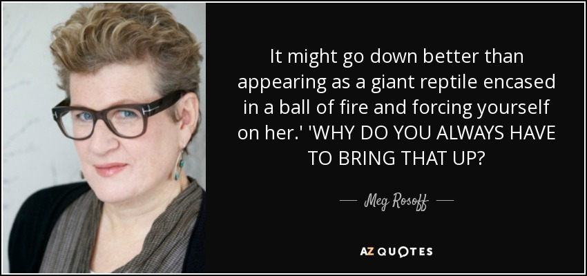 It might go down better than appearing as a giant reptile encased in a ball of fire and forcing yourself on her.' 'WHY DO YOU ALWAYS HAVE TO BRING THAT UP? - Meg Rosoff