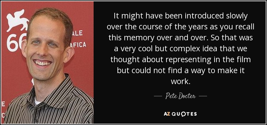 It might have been introduced slowly over the course of the years as you recall this memory over and over. So that was a very cool but complex idea that we thought about representing in the film but could not find a way to make it work. - Pete Docter