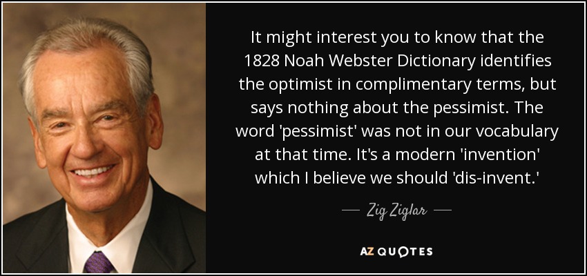 It might interest you to know that the 1828 Noah Webster Dictionary identifies the optimist in complimentary terms, but says nothing about the pessimist. The word 'pessimist' was not in our vocabulary at that time. It's a modern 'invention' which I believe we should 'dis-invent.' - Zig Ziglar