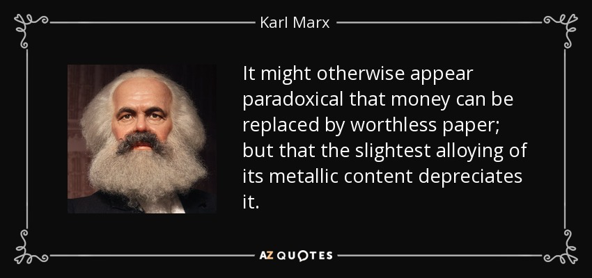 It might otherwise appear paradoxical that money can be replaced by worthless paper; but that the slightest alloying of its metallic content depreciates it. - Karl Marx