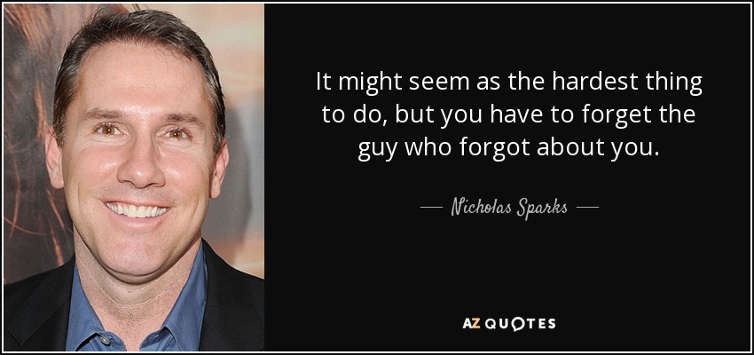 It might seem as the hardest thing to do, but you have to forget the guy who forgot about you. - Nicholas Sparks