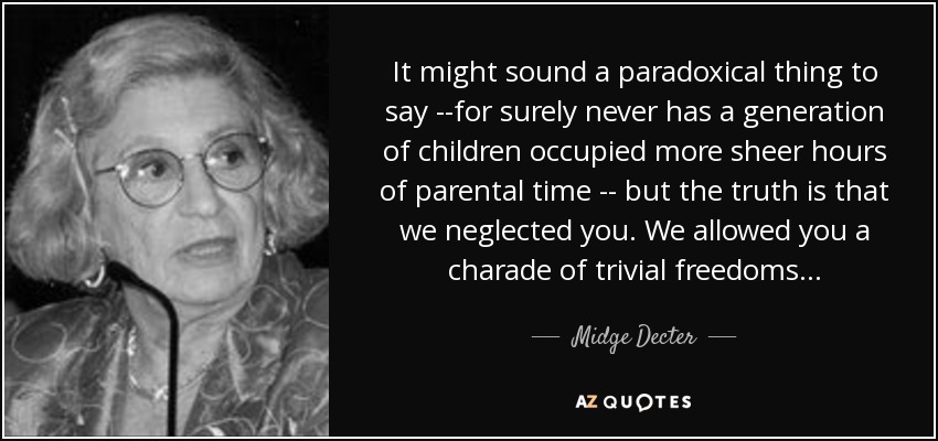 It might sound a paradoxical thing to say --for surely never has a generation of children occupied more sheer hours of parental time -- but the truth is that we neglected you. We allowed you a charade of trivial freedoms . . . - Midge Decter