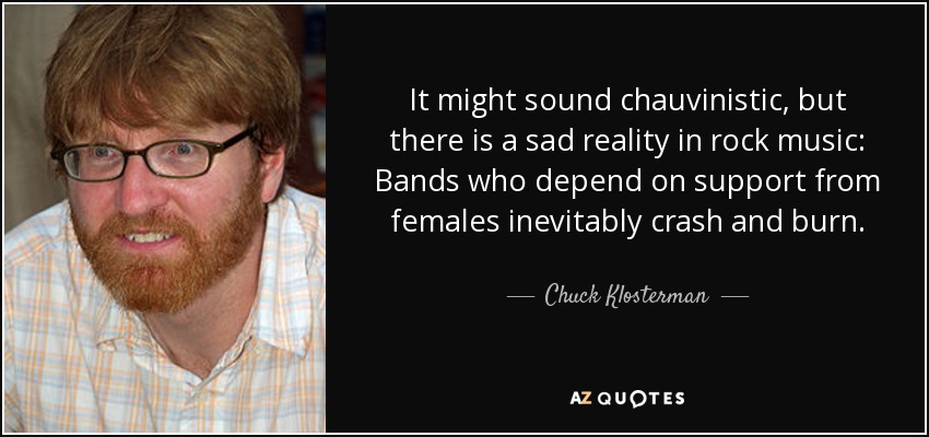 It might sound chauvinistic, but there is a sad reality in rock music: Bands who depend on support from females inevitably crash and burn. - Chuck Klosterman