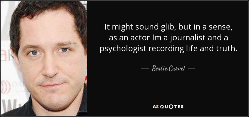 It might sound glib, but in a sense, as an actor Im a journalist and a psychologist recording life and truth. - Bertie Carvel
