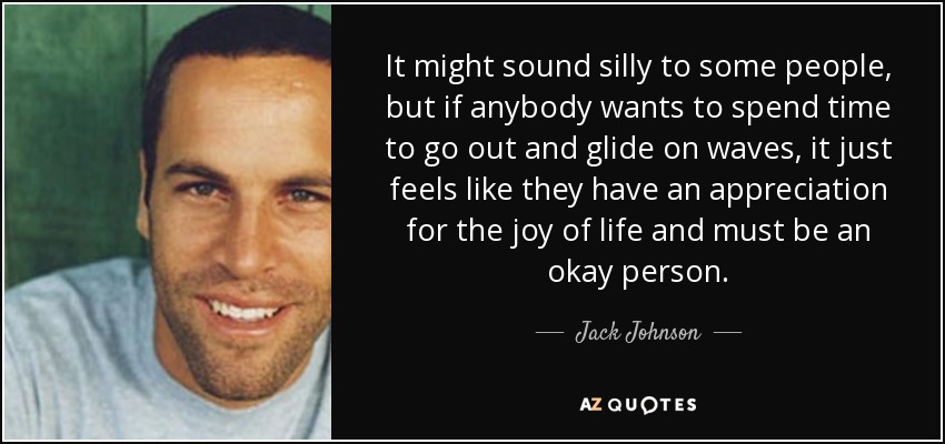 It might sound silly to some people, but if anybody wants to spend time to go out and glide on waves, it just feels like they have an appreciation for the joy of life and must be an okay person. - Jack Johnson