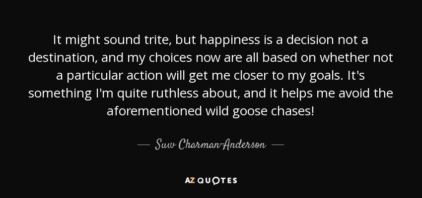 It might sound trite, but happiness is a decision not a destination, and my choices now are all based on whether not a particular action will get me closer to my goals. It's something I'm quite ruthless about, and it helps me avoid the aforementioned wild goose chases! - Suw Charman-Anderson