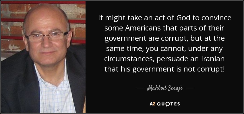 It might take an act of God to convince some Americans that parts of their government are corrupt, but at the same time, you cannot, under any circumstances, persuade an Iranian that his government is not corrupt! - Mahbod Seraji