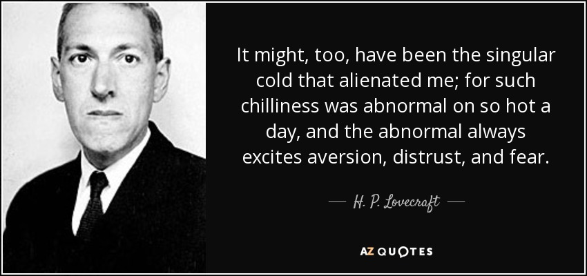 It might, too, have been the singular cold that alienated me; for such chilliness was abnormal on so hot a day, and the abnormal always excites aversion, distrust, and fear. - H. P. Lovecraft