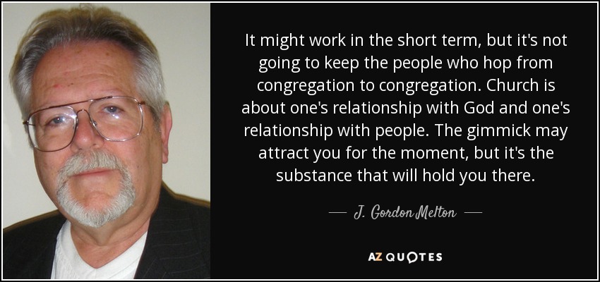 It might work in the short term, but it's not going to keep the people who hop from congregation to congregation. Church is about one's relationship with God and one's relationship with people. The gimmick may attract you for the moment, but it's the substance that will hold you there. - J. Gordon Melton