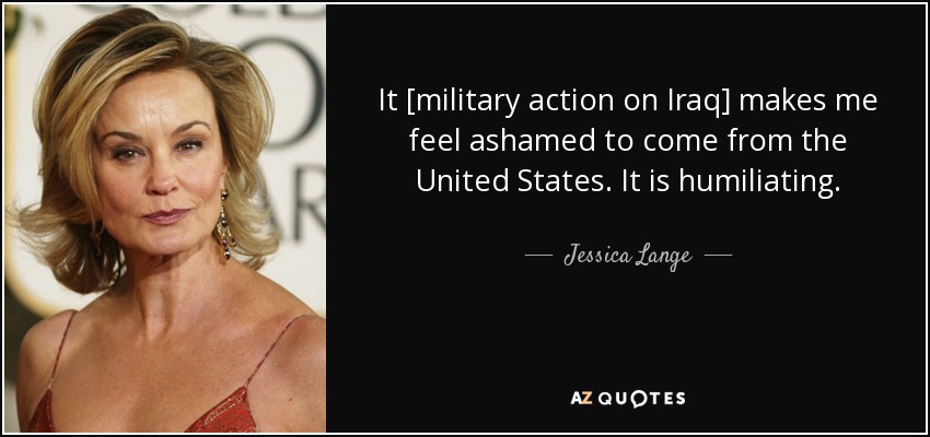 It [military action on Iraq] makes me feel ashamed to come from the United States. It is humiliating. - Jessica Lange