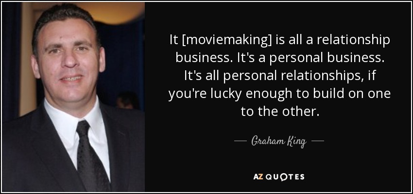 It [moviemaking] is all a relationship business. It's a personal business. It's all personal relationships, if you're lucky enough to build on one to the other. - Graham King