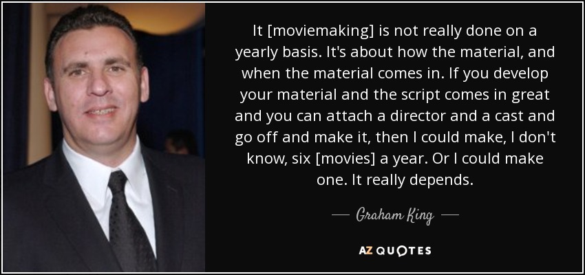 It [moviemaking] is not really done on a yearly basis. It's about how the material, and when the material comes in. If you develop your material and the script comes in great and you can attach a director and a cast and go off and make it, then I could make, I don't know, six [movies] a year. Or I could make one. It really depends. - Graham King