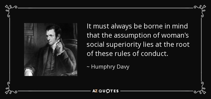 It must always be borne in mind that the assumption of woman's social superiority lies at the root of these rules of conduct. - Humphry Davy