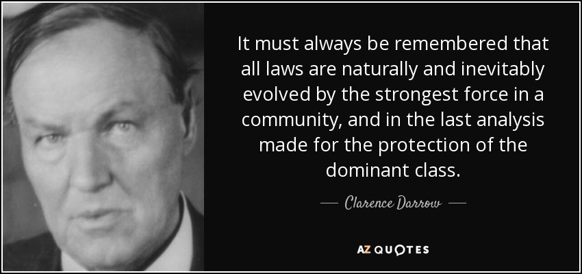 It must always be remembered that all laws are naturally and inevitably evolved by the strongest force in a community, and in the last analysis made for the protection of the dominant class. - Clarence Darrow