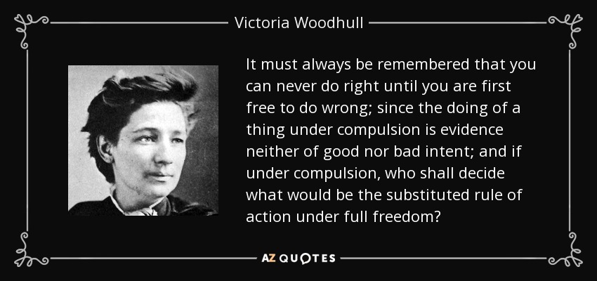 It must always be remembered that you can never do right until you are first free to do wrong; since the doing of a thing under compulsion is evidence neither of good nor bad intent; and if under compulsion, who shall decide what would be the substituted rule of action under full freedom? - Victoria Woodhull