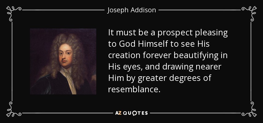 It must be a prospect pleasing to God Himself to see His creation forever beautifying in His eyes, and drawing nearer Him by greater degrees of resemblance. - Joseph Addison