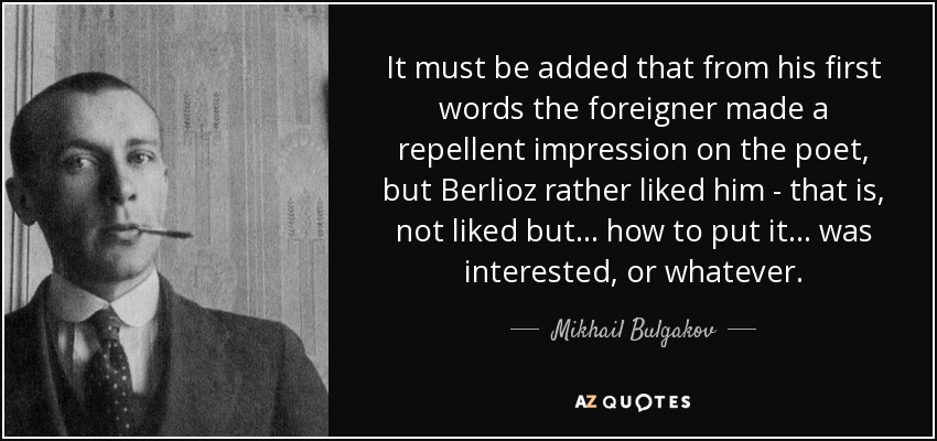 It must be added that from his first words the foreigner made a repellent impression on the poet, but Berlioz rather liked him - that is, not liked but . . . how to put it . . . was interested, or whatever. - Mikhail Bulgakov