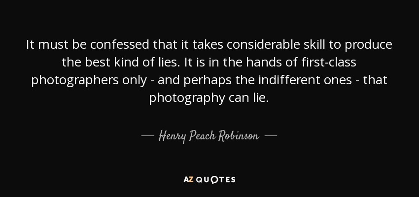 It must be confessed that it takes considerable skill to produce the best kind of lies. It is in the hands of first-class photographers only - and perhaps the indifferent ones - that photography can lie. - Henry Peach Robinson