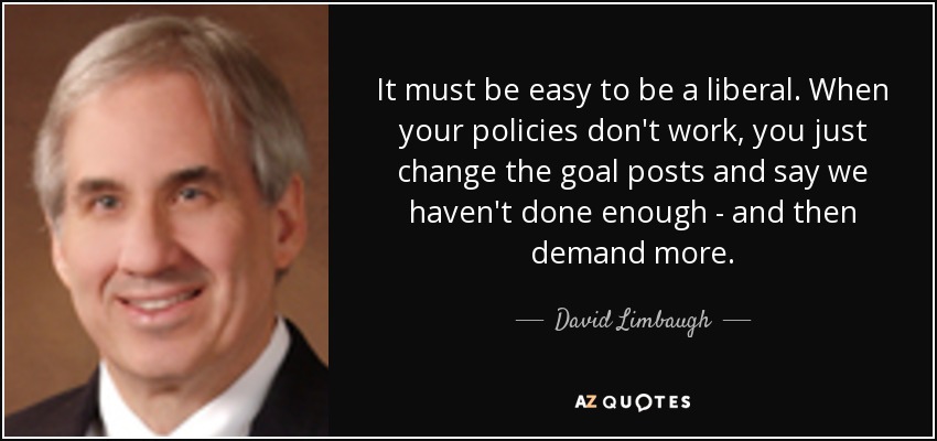 It must be easy to be a liberal. When your policies don't work, you just change the goal posts and say we haven't done enough - and then demand more. - David Limbaugh