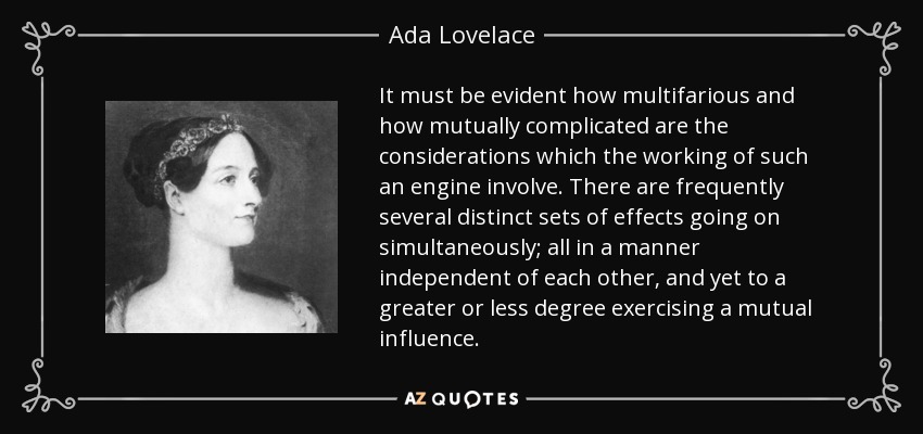 It must be evident how multifarious and how mutually complicated are the considerations which the working of such an engine involve. There are frequently several distinct sets of effects going on simultaneously; all in a manner independent of each other, and yet to a greater or less degree exercising a mutual influence. - Ada Lovelace