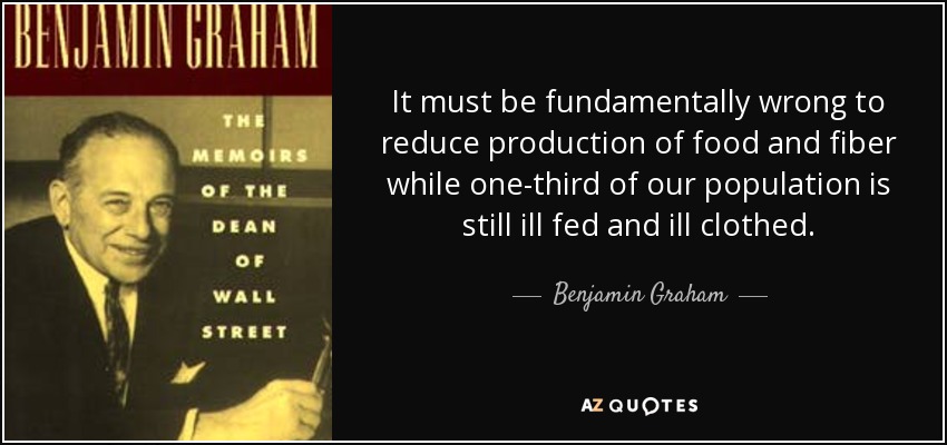 It must be fundamentally wrong to reduce production of food and fiber while one-third of our population is still ill fed and ill clothed. - Benjamin Graham