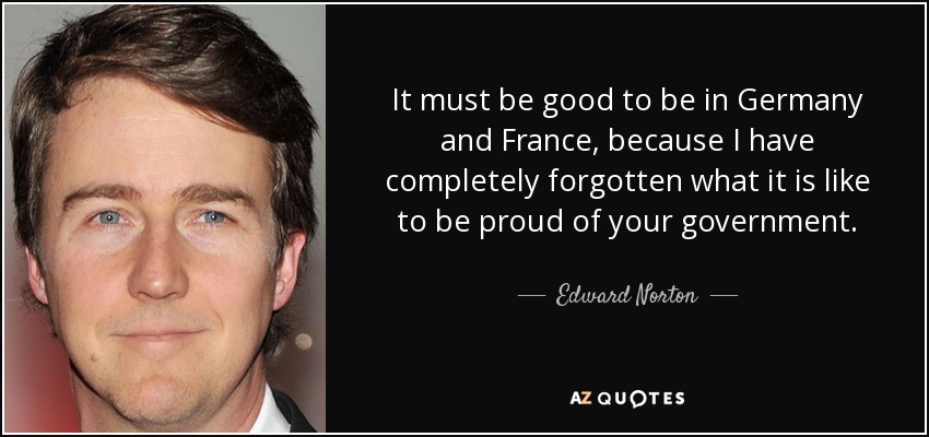 It must be good to be in Germany and France, because I have completely forgotten what it is like to be proud of your government. - Edward Norton