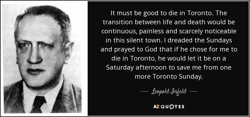 It must be good to die in Toronto. The transition between life and death would be continuous, painless and scarcely noticeable in this silent town. I dreaded the Sundays and prayed to God that if he chose for me to die in Toronto, he would let it be on a Saturday afternoon to save me from one more Toronto Sunday. - Leopold Infeld