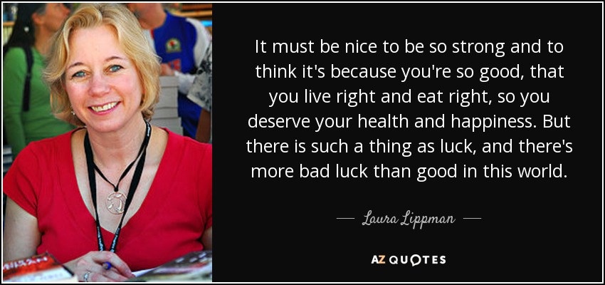 It must be nice to be so strong and to think it's because you're so good, that you live right and eat right, so you deserve your health and happiness. But there is such a thing as luck, and there's more bad luck than good in this world. - Laura Lippman