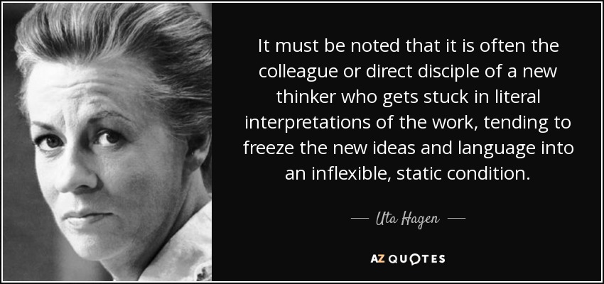 It must be noted that it is often the colleague or direct disciple of a new thinker who gets stuck in literal interpretations of the work, tending to freeze the new ideas and language into an inflexible, static condition. - Uta Hagen