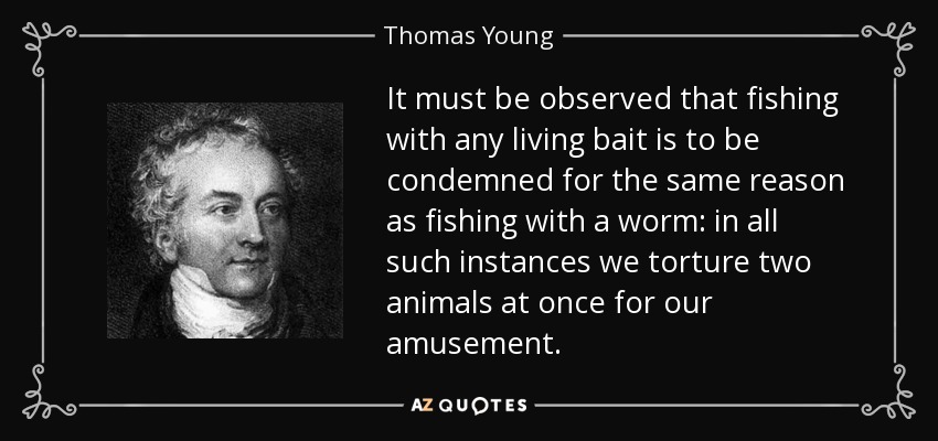 It must be observed that fishing with any living bait is to be condemned for the same reason as fishing with a worm: in all such instances we torture two animals at once for our amusement. - Thomas Young