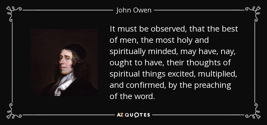 It must be observed, that the best of men, the most holy and spiritually minded, may have, nay, ought to have, their thoughts of spiritual things excited, multiplied, and confirmed, by the preaching of the word. - John Owen