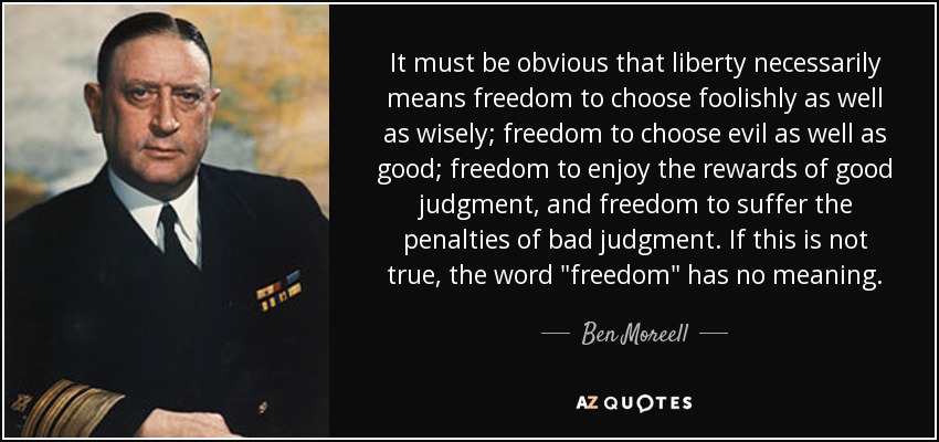It must be obvious that liberty necessarily means freedom to choose foolishly as well as wisely; freedom to choose evil as well as good; freedom to enjoy the rewards of good judgment, and freedom to suffer the penalties of bad judgment. If this is not true, the word 