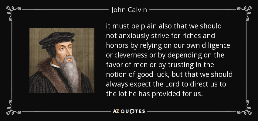it must be plain also that we should not anxiously strive for riches and honors by relying on our own diligence or cleverness or by depending on the favor of men or by trusting in the notion of good luck, but that we should always expect the Lord to direct us to the lot he has provided for us. - John Calvin