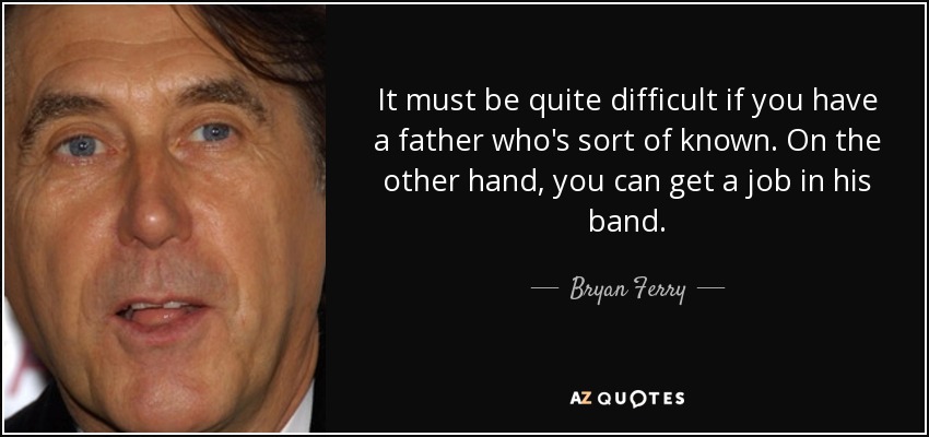 It must be quite difficult if you have a father who's sort of known. On the other hand, you can get a job in his band. - Bryan Ferry
