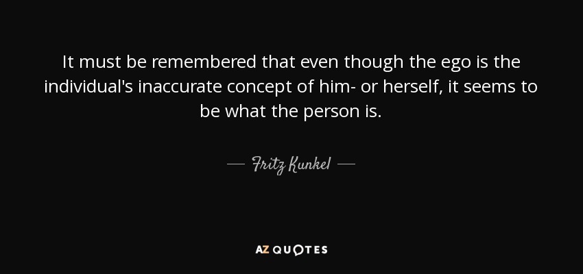 It must be remembered that even though the ego is the individual's inaccurate concept of him- or herself, it seems to be what the person is. - Fritz Kunkel