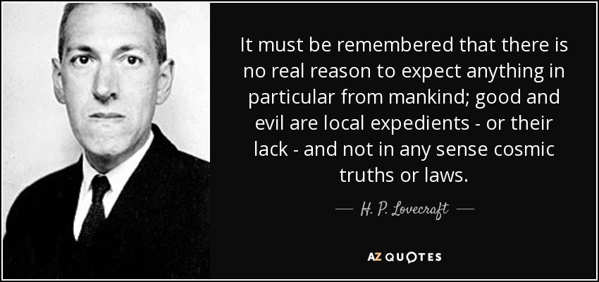 It must be remembered that there is no real reason to expect anything in particular from mankind; good and evil are local expedients - or their lack - and not in any sense cosmic truths or laws. - H. P. Lovecraft