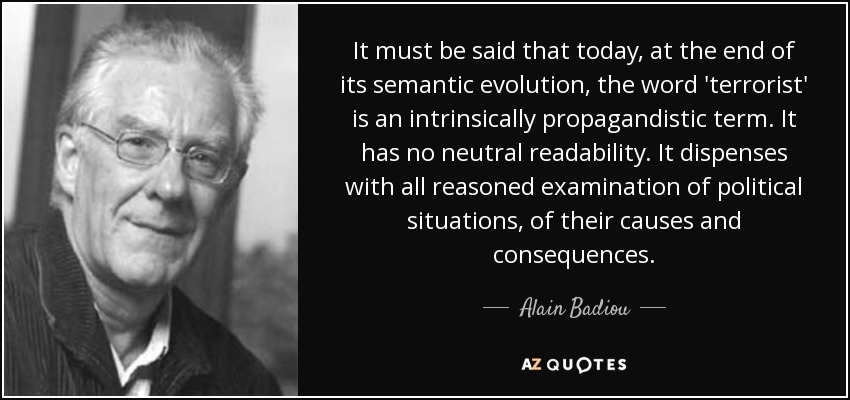 It must be said that today, at the end of its semantic evolution, the word 'terrorist' is an intrinsically propagandistic term. It has no neutral readability. It dispenses with all reasoned examination of political situations, of their causes and consequences. - Alain Badiou