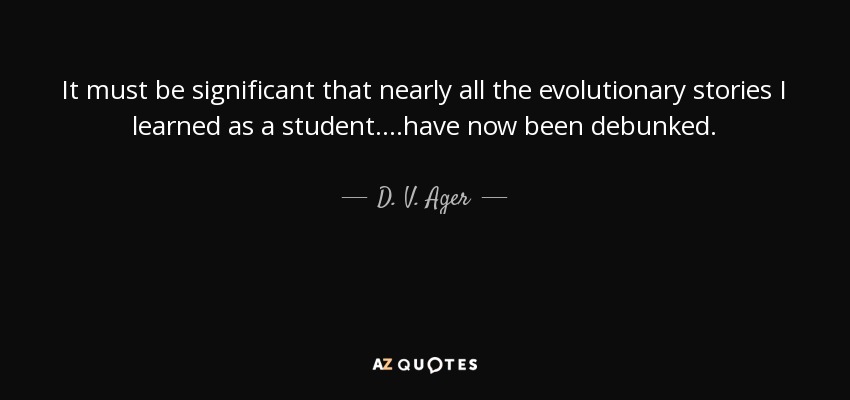 It must be significant that nearly all the evolutionary stories I learned as a student....have now been debunked. - D. V. Ager