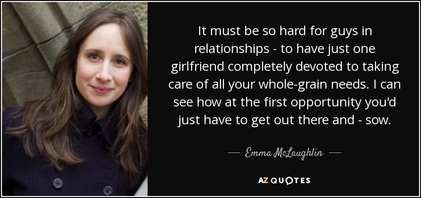 It must be so hard for guys in relationships - to have just one girlfriend completely devoted to taking care of all your whole-grain needs. I can see how at the first opportunity you'd just have to get out there and - sow. - Emma McLaughlin