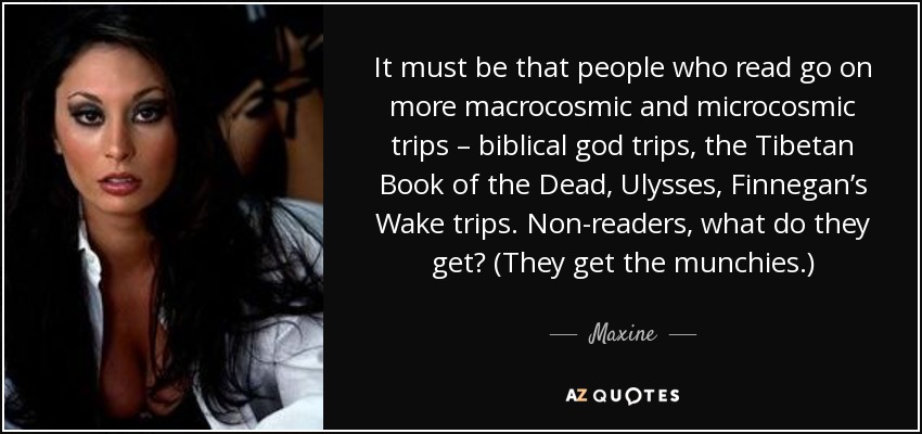 It must be that people who read go on more macrocosmic and microcosmic trips – biblical god trips, the Tibetan Book of the Dead, Ulysses, Finnegan’s Wake trips. Non-readers, what do they get? (They get the munchies.) - Maxine