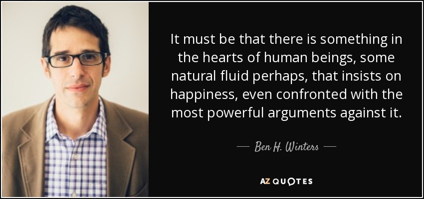 It must be that there is something in the hearts of human beings, some natural fluid perhaps, that insists on happiness, even confronted with the most powerful arguments against it. - Ben H. Winters