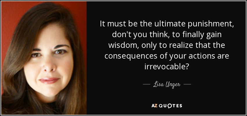 It must be the ultimate punishment, don't you think, to finally gain wisdom, only to realize that the consequences of your actions are irrevocable? - Lisa Unger