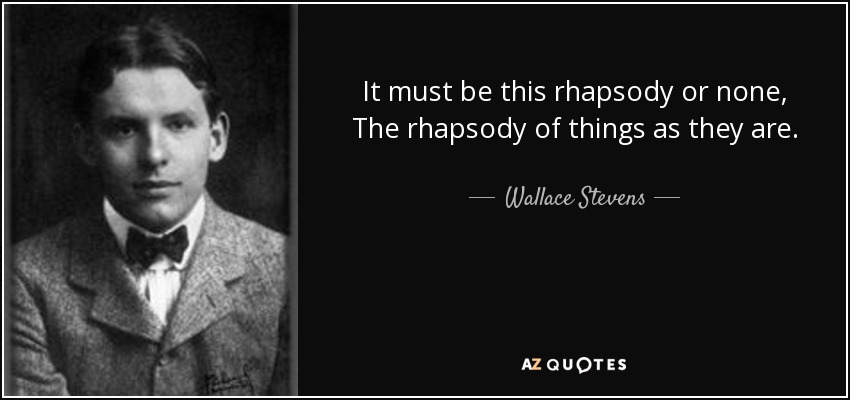 It must be this rhapsody or none, The rhapsody of things as they are. - Wallace Stevens