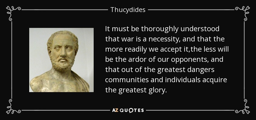 It must be thoroughly understood that war is a necessity, and that the more readily we accept it,the less will be the ardor of our opponents, and that out of the greatest dangers communities and individuals acquire the greatest glory. - Thucydides
