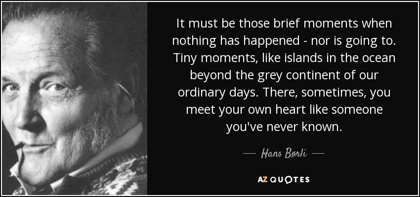 It must be those brief moments when nothing has happened - nor is going to. Tiny moments, like islands in the ocean beyond the grey continent of our ordinary days. There, sometimes, you meet your own heart like someone you've never known. - Hans Børli